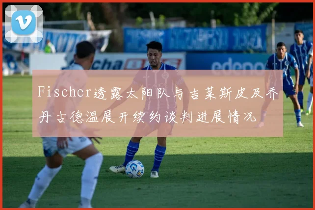 Fischer透露太阳队与吉莱斯皮及乔丹古德温展开续约谈判进展情况